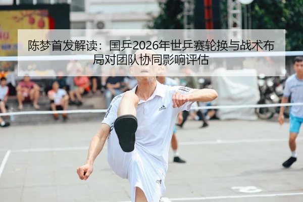 陈梦首发解读：国乒2026年世乒赛轮换与战术布局对团队协同影响评估